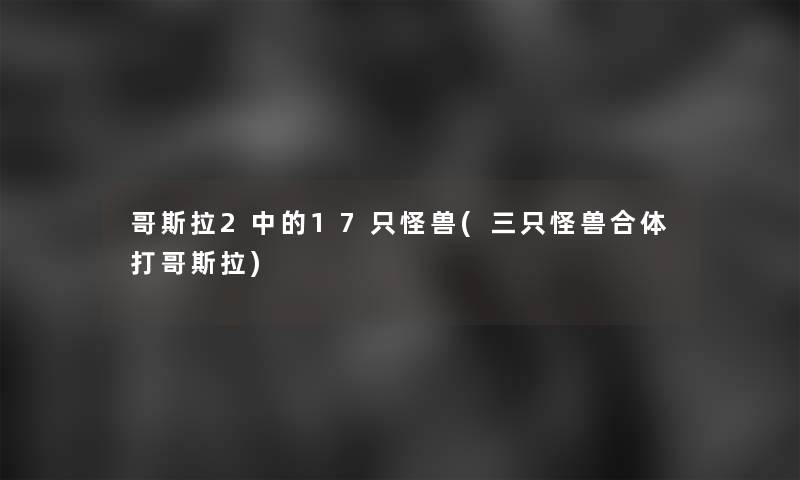 哥斯拉2中的17只怪兽(三只怪兽合体打哥斯拉)