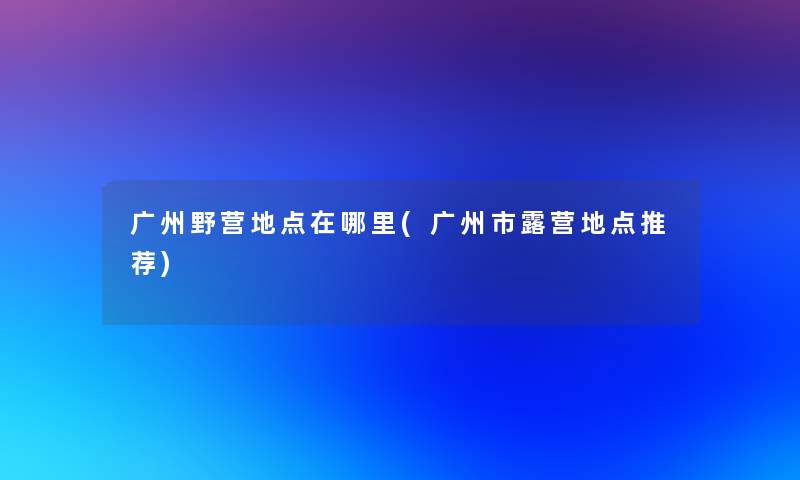 广州野营地点在哪里(广州市露营地点推荐)