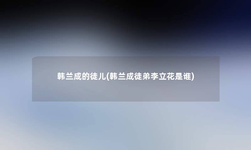 韩兰成的徒儿(韩兰成徒弟李立花是谁)