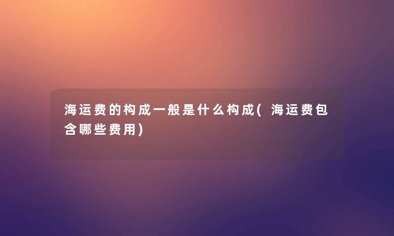 海运费的构成一般是什么构成(海运费包含哪些费用)