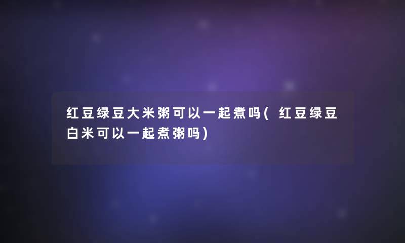 红豆绿豆大米粥可以一起煮吗(红豆绿豆白米可以一起煮粥吗)