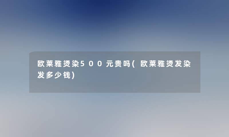 欧莱雅烫染500元贵吗(欧莱雅烫发染发多少钱)