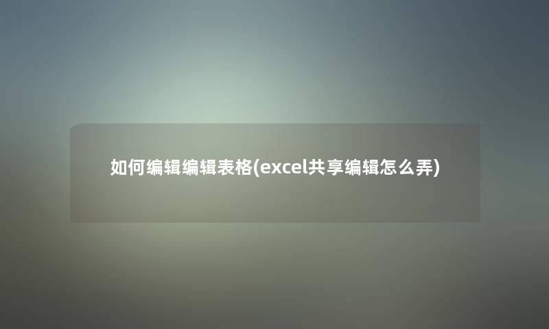 如何编辑编辑表格(excel共享编辑怎么弄)