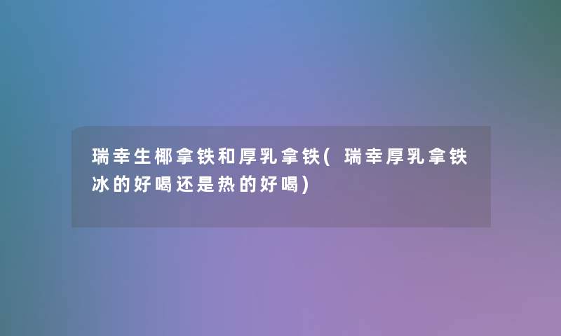 瑞幸生椰拿铁和厚乳拿铁(瑞幸厚乳拿铁冰的好喝还是热的好喝)