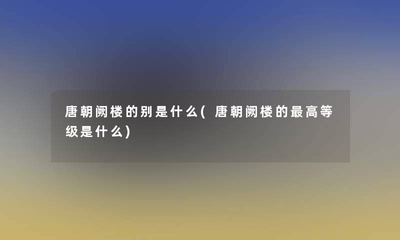 唐朝阙楼的别是什么(唐朝阙楼的高等级是什么)