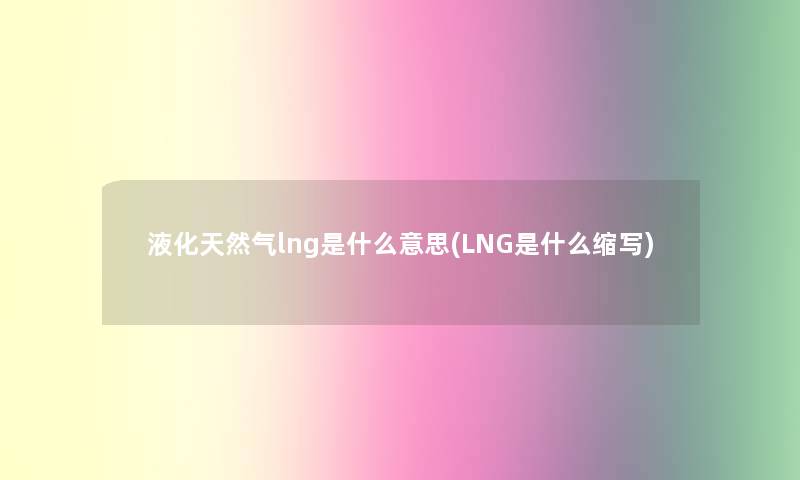 液化天然气lng是什么意思(LNG是什么缩写)