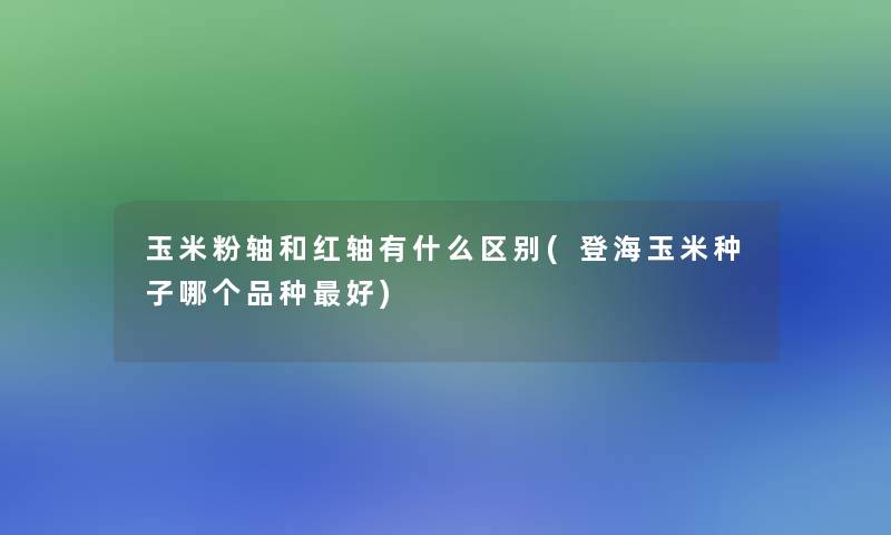 玉米粉轴和红轴有什么区别(登海玉米种子哪个品种好)