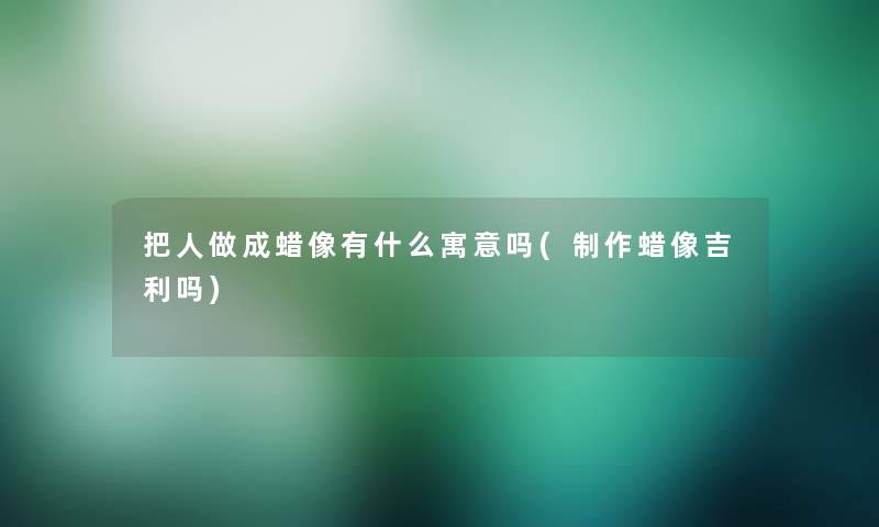 把人做成蜡像有什么寓意吗(制作蜡像吉利吗)