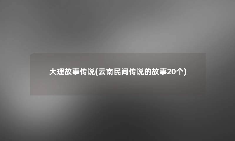 大理故事传说(云南民间传说的故事20个)