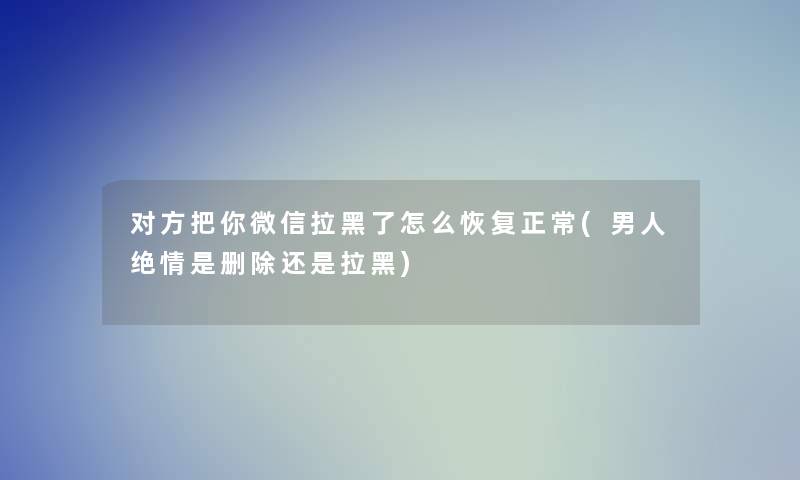 对方把你微信拉黑了怎么恢复正常(男人绝情是删除还是拉黑)