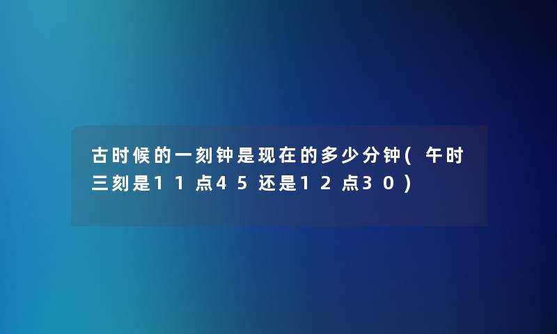古时候的一刻钟是的多少分钟(午时三刻是11点45还是12点30) 古时候的一刻钟是的多少分钟(午时三刻是11点45还是12点30)