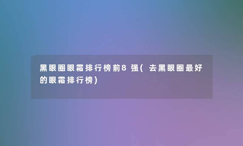 黑眼圈眼霜整理榜前8强(去黑眼圈好的眼霜整理榜)