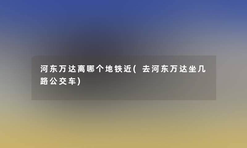 河东万达离哪个地铁近(去河东万达坐几路公交车)