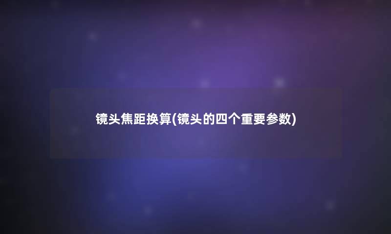 镜头焦距换算(镜头的四个重要参数) 镜头焦距换算(镜头的四个重要参数)