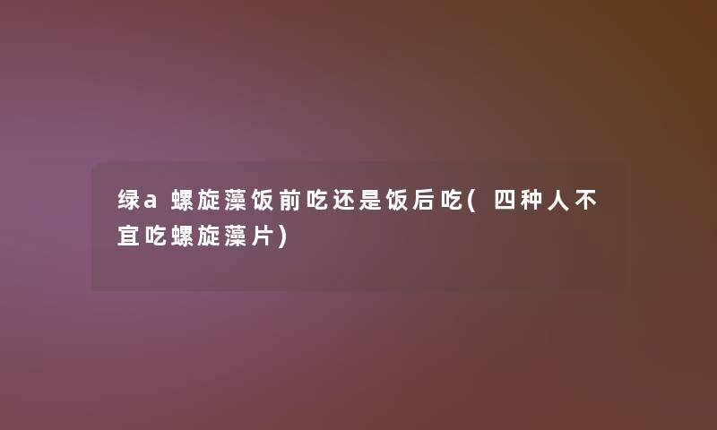 绿a螺旋藻饭前吃还是饭后吃(四种人不宜吃螺旋藻片)