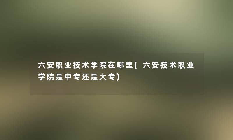 六安职业技术学院在哪里(六安技术职业学院是中专还是大专)