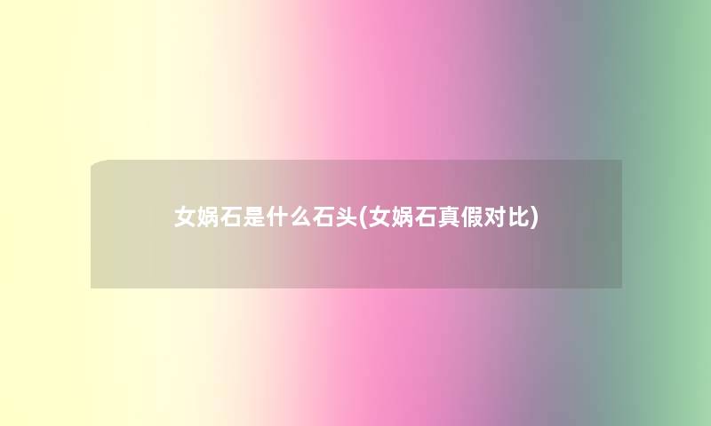 女娲石是什么石头(女娲石真假对比)