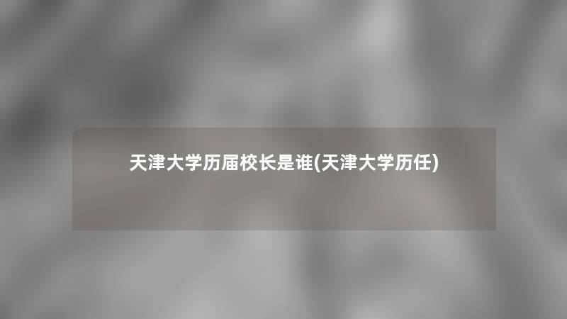 天津大学历届校长是谁(天津大学历任)