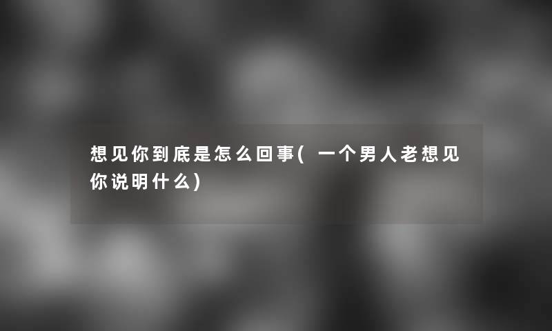 想见你到底是怎么回事(一个男人老想见你说明什么)