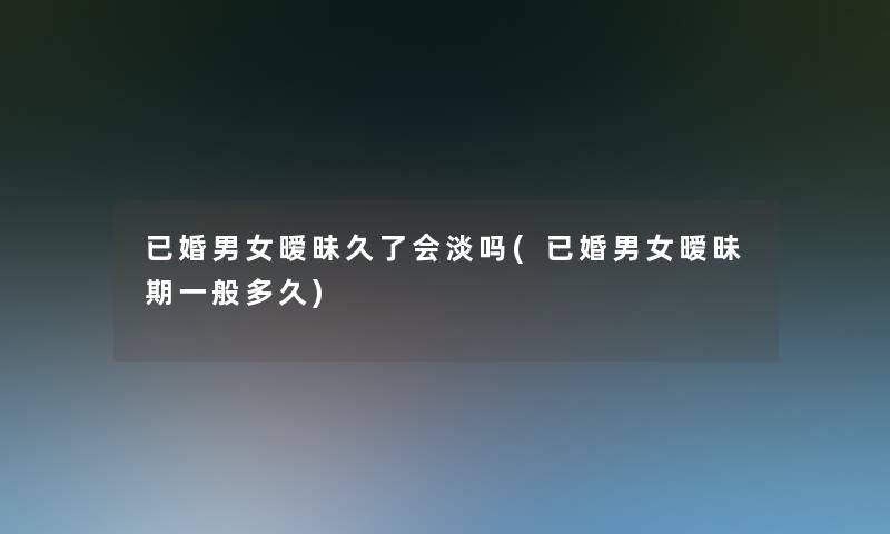 已婚男女暧昧久了会淡吗(已婚男女暧昧期一般多久)