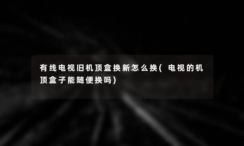 有线电视旧机顶盒换新怎么换(电视的机顶盒子能随便换吗)