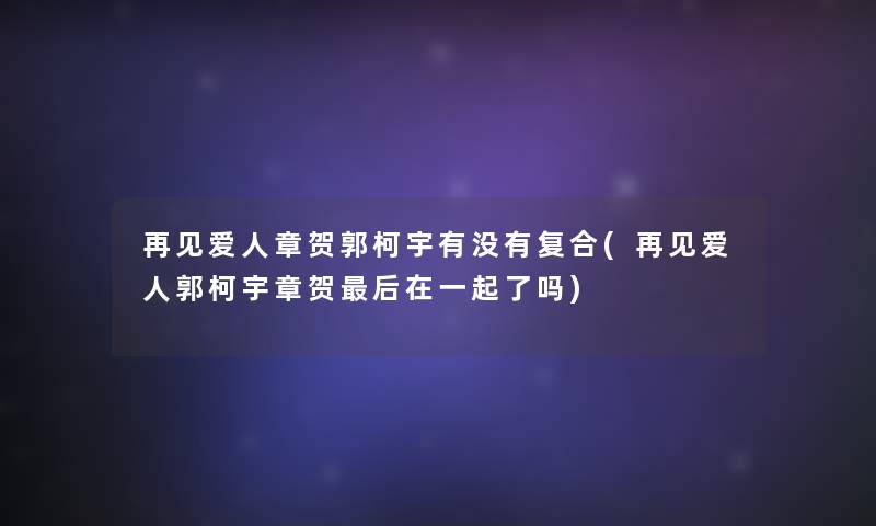 再见爱人章贺郭柯宇有没有复合(再见爱人郭柯宇章贺这里要说在一起了吗)