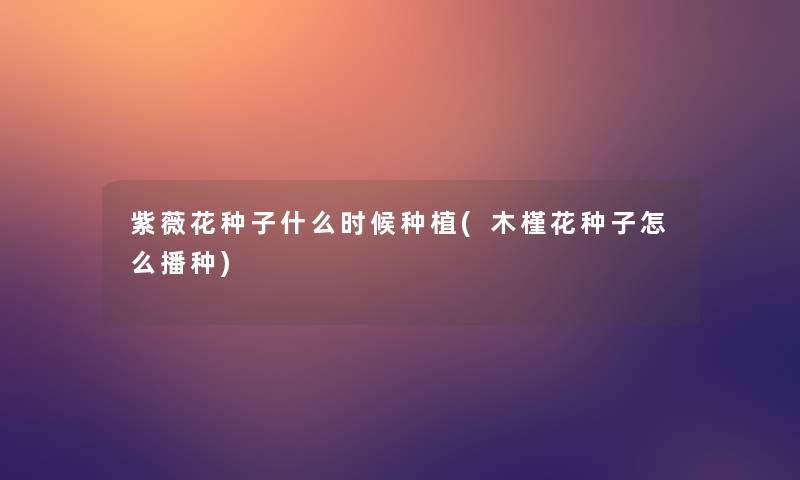 紫薇花种子什么时候种植(木槿花种子怎么播种)