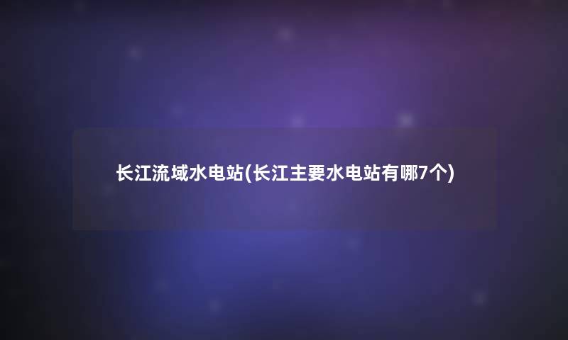 长江流域水电站(长江主要水电站有哪7个)