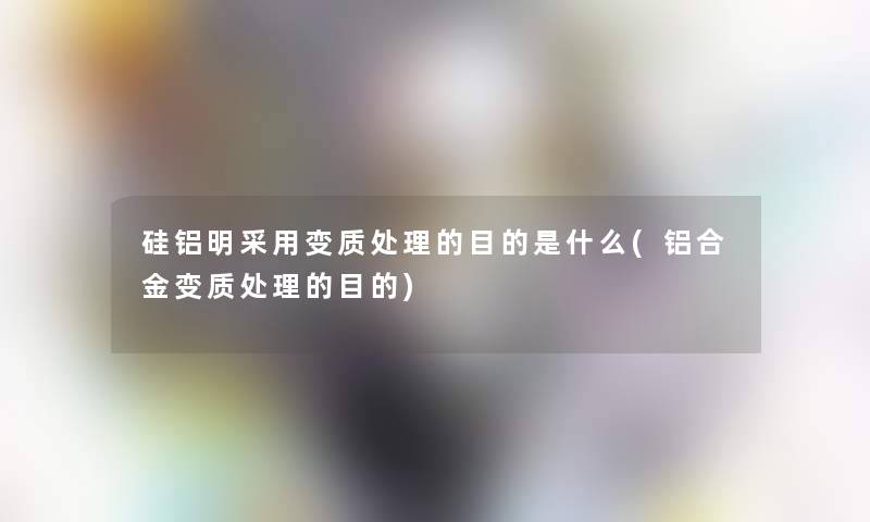 硅铝明采用变质处理的目的是什么(铝合金变质处理的目的)