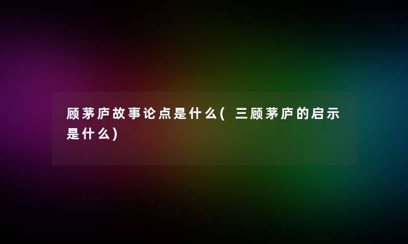 顾茅庐故事论点是什么(三顾茅庐的启示是什么)