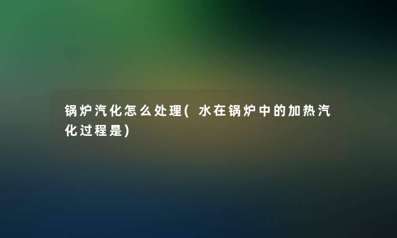 锅炉汽化怎么处理(水在锅炉中的加热汽化过程是)