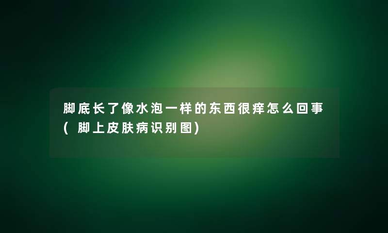 脚底长了像水泡一样的东西很痒怎么回事(脚上皮肤病识别图)