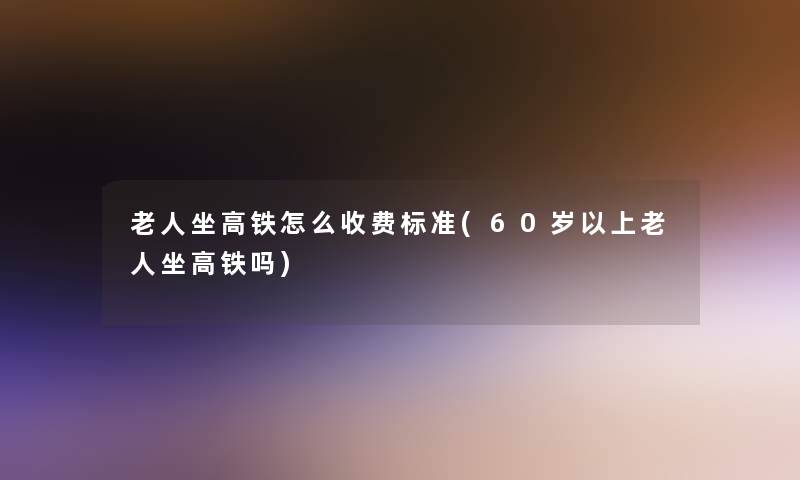 老人坐高铁怎么收费标准(60岁以上老人坐高铁吗)