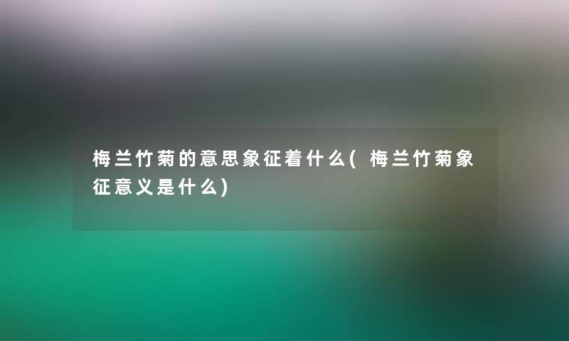 梅兰竹菊的意思象征着什么(梅兰竹菊象征意义是什么)