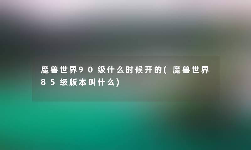 魔兽世界90级什么时候开的(魔兽世界85级版本叫什么)