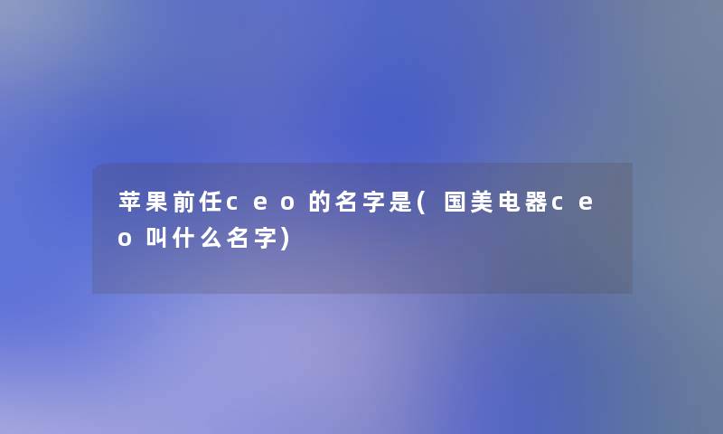 苹果前任ceo的名字是(国美电器ceo叫什么名字)