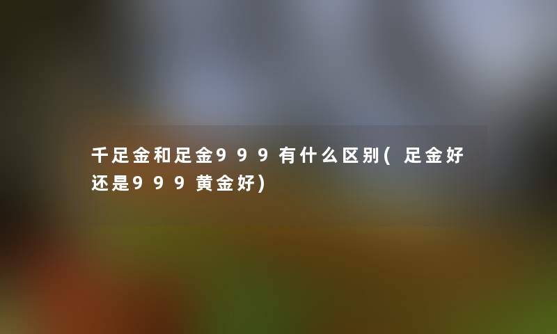 千足金和足金999有什么区别(足金好还是999黄金好)