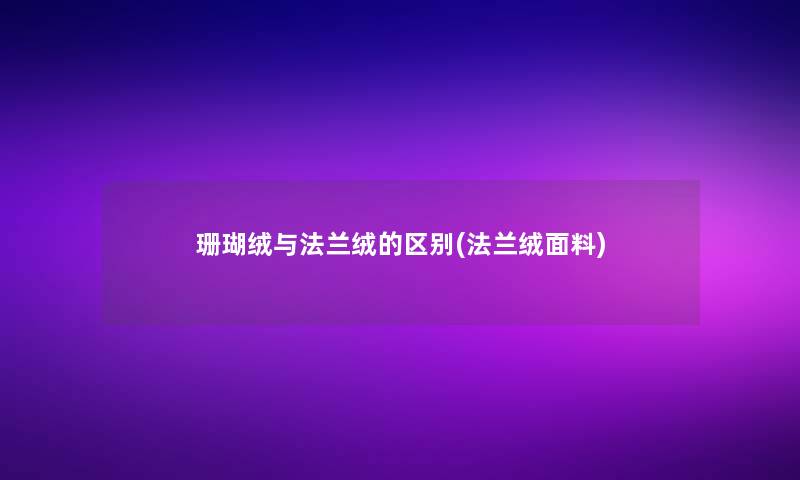 珊瑚绒与法兰绒的区别(法兰绒面料)