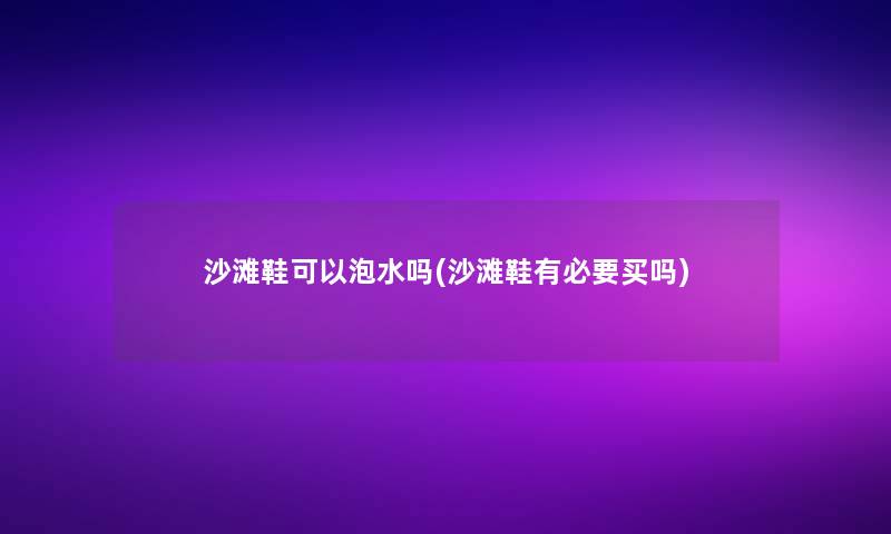 沙滩鞋可以泡水吗(沙滩鞋有必要买吗)