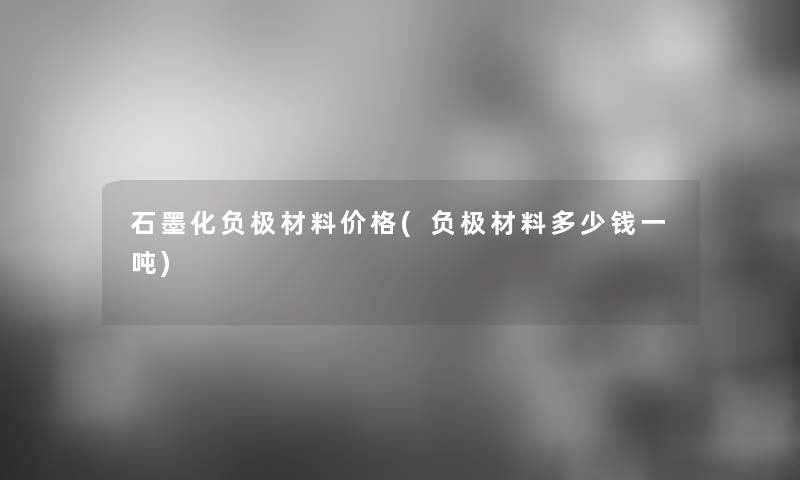 石墨化负极材料价格(负极材料多少钱一吨)