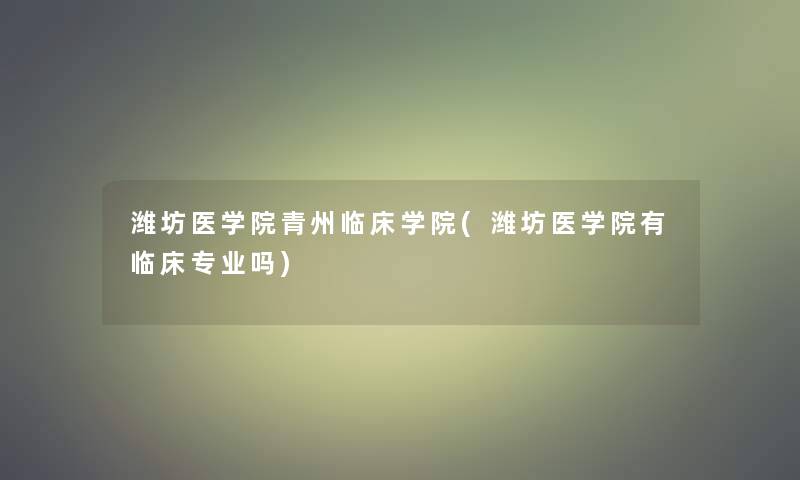 潍坊医学院青州临床学院(潍坊医学院有临床专业吗)