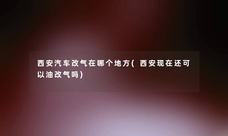 西安汽车改气在哪个地方(西安还可以油改气吗)