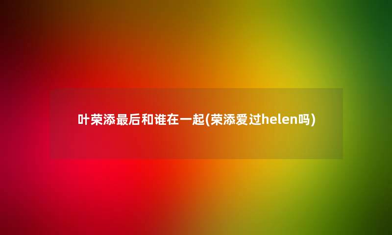 叶荣添这里要说和谁在一起(荣添爱过helen吗)