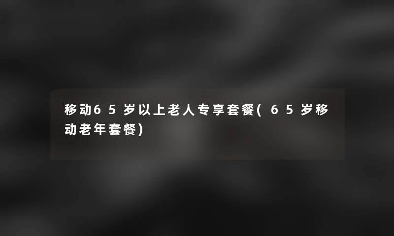 移动65岁以上老人专享套餐(65岁移动老年套餐)