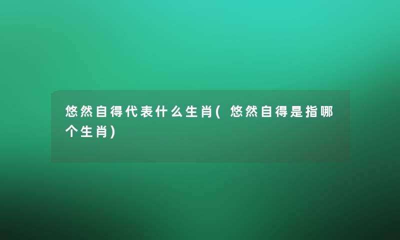 悠然自得代表什么生肖(悠然自得是指哪个生肖)