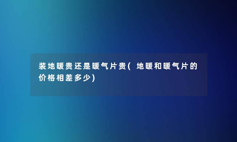 装地暖贵还是暖气片贵(地暖和暖气片的价格相差多少)