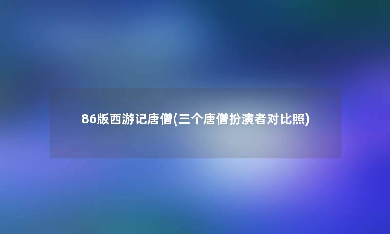 86版西游记唐僧(三个唐僧扮演者对比照)