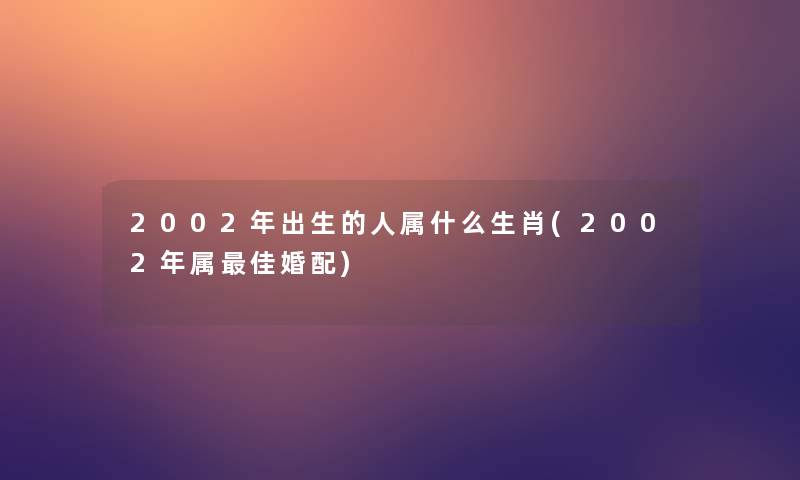 2002年出生的人属什么生肖(2002年属理想婚配)