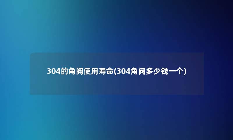 304的角阀使用寿命(304角阀多少钱一个)