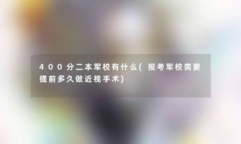 400分二本军校有什么(报考军校需要提前多久做近视手术)